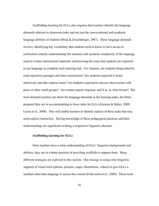 Scaffolding learning for ELLs also requires that teachers identify the language
demands inherent in classroom tasks and not just the conversational and academic
language abilities of students (Brisk & Zisselsberger, 2007). These language demands
involve: identifying key vocabulary that students need to know to have access to
curriculum content; understanding the semantic and syntactic complexity of the language
used in written instructional materials, and knowing the ways that students are expected
to use language to complete each learning task. For instance, are students being asked to
read expository passages and draw conclusions? Are students expected to listen
attentively and take copious notes? Are students expected to discuss observations with
peers or other small groups? Are written reports required, and if so, in what format? The
more detailed teachers are about the language demands in the learning tasks, the better
prepared they are in accommodating to those tasks for ELLs (Gersten & Baker, 2000;
Lucas et al., 2008). This will enable teachers to identify aspects of those tasks that may
need explicit instruction. Having knowledge of these pedagogical practices and their
understandings are significant in being a responsive linguistic educator.
Scaffolding learning for ELLs
Once teachers have a clear understanding of ELLs’ linguistic backgrounds and
abilities, they are in a better position of providing scaffolds to support them. Many
different strategies are explored in this section. One strategy is using extra-linguistic
supports of visual tools (photos, pictures, maps, illustrations, videos) to give ELLs a
medium other than language to access the content (Echevarria et al., 2004). These tools
	
  

	
  

42

 