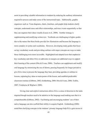 assist in providing valuable information to students by reducing the auditory information
required to process and make sense of the instructional topic. Additionally, graphic
organizers such as: Venn diagrams, charts, timelines, and graphs help students clarify
concepts, understand cause and effect relationships, and trace events sequentially so that
they can organize their ideas visually (Lucas et al., 2008). Another strategy is
supplementing and modifying written text. Textbooks are challenging in higher grades
due to the nature that these books provide few illustrations and because the language is
more complex in syntax and vocabulary. However, developing study guides that focus
on key vocabulary words and providing outlines with major concepts are ways to make
those challenging texts more accessible. Highlighted and adapted texts that emphasize
key vocabulary and allow ELLs to add notes in margins are additional ways to support
their learning of the content (Hite & Evans, 2006). Teachers can supplement and modify
oral language by minimizing the use of idioms, pausing frequently for longer periods to
give ELLs time to process the language they hear, providing agendas or outlines to
lessons, repeating key ideas or main points of the lesson, and establish predictable
classroom routines (Gibbons, 2002; Goldenberg, 2008; Hite & Evans, 2006; Yedlin,
2007; Verplaetse & Migliacii, 2008).
Giving clear and explicit instructions allows ELLs a sense of direction to the tasks
required though teachers need to be attentive to the language used making sure that it is
comprehensible (Gibbons, 2002). Facilitating and encouraging students’ use of their
native language can also scaffold their ability to acquire English. Goldenberg (2008)
noted that clarifying concepts in the students’ primary language help ELLs gain access to
	
  

	
  

43

 