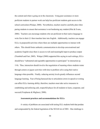 the content and what is going on in the classroom. Using peer assistance or more
proficient students in partner work can help less proficient students gain access to the
school curriculum (Walqui, 2008). Nevertheless, teachers need to carefully plan when
paring students to ensure that assistance is not burdening any student (Hite & Evans,
2006). Teachers can encourage students who are proficient in their native language to
write first in their L1 then translate later into English. Additionally, teachers can engage
ELLs in purposeful activities where there are multiple opportunities to interact with
others. This should foster authentic communication to develop conversational and
academic English since there is access to rich and meaningful input to produce output
(Trumbull and Farr, 2005). Walqui (2008) supported this saying in such settings, ELLs
should have “substantial and equitable opportunities to participate” in interaction (p.
114). Thus, interaction should involve the negotiation of meaning where students rotate
through centers or jigsaw activities with time to problem solve using their native
language when possible. Finally, reducing anxiety levels greatly influences second
language learning. Fear of being harassed due to articulation errors in speech or writing
can affect ELLs learning ability; therefore, teachers must take active measures in
establishing and enforcing safe, respectful places for all students to learn, cooperate, and
succeed (Verplaeste & Migliacci, 2008).
Assessment practices and accommodations for ELLs
A variety of problems are associated with testing ELL students both that predate
and compounded by the federal legislation of the NCLB Act of 2001. One challenge is
	
  

	
  

44

 
