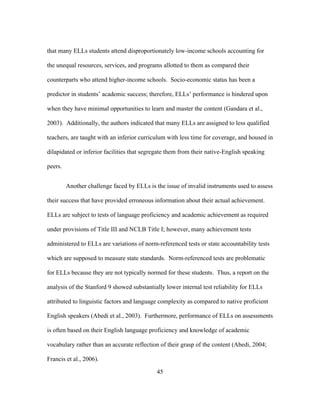 that many ELLs students attend disproportionately low-income schools accounting for
the unequal resources, services, and programs allotted to them as compared their
counterparts who attend higher-income schools. Socio-economic status has been a
predictor in students’ academic success; therefore, ELLs’ performance is hindered upon
when they have minimal opportunities to learn and master the content (Gandara et al.,
2003). Additionally, the authors indicated that many ELLs are assigned to less qualified
teachers, are taught with an inferior curriculum with less time for coverage, and housed in
dilapidated or inferior facilities that segregate them from their native-English speaking
peers.
Another challenge faced by ELLs is the issue of invalid instruments used to assess
their success that have provided erroneous information about their actual achievement.
ELLs are subject to tests of language proficiency and academic achievement as required
under provisions of Title III and NCLB Title I; however, many achievement tests
administered to ELLs are variations of norm-referenced tests or state accountability tests
which are supposed to measure state standards. Norm-referenced tests are problematic
for ELLs because they are not typically normed for these students. Thus, a report on the
analysis of the Stanford 9 showed substantially lower internal test reliability for ELLs
attributed to linguistic factors and language complexity as compared to native proficient
English speakers (Abedi et al., 2003). Furthermore, performance of ELLs on assessments
is often based on their English language proficiency and knowledge of academic
vocabulary rather than an accurate reflection of their grasp of the content (Abedi, 2004;
Francis et al., 2006).
	
  

	
  

45

 