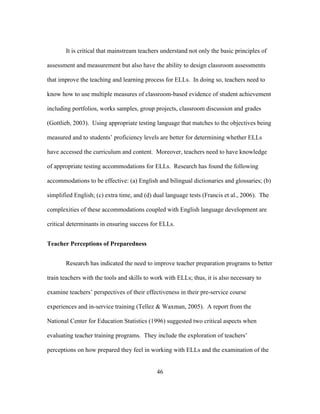 It is critical that mainstream teachers understand not only the basic principles of
assessment and measurement but also have the ability to design classroom assessments
that improve the teaching and learning process for ELLs. In doing so, teachers need to
know how to use multiple measures of classroom-based evidence of student achievement
including portfolios, works samples, group projects, classroom discussion and grades
(Gottlieb, 2003). Using appropriate testing language that matches to the objectives being
measured and to students’ proficiency levels are better for determining whether ELLs
have accessed the curriculum and content. Moreover, teachers need to have knowledge
of appropriate testing accommodations for ELLs. Research has found the following
accommodations to be effective: (a) English and bilingual dictionaries and glossaries; (b)
simplified English; (c) extra time, and (d) dual language tests (Francis et al., 2006). The
complexities of these accommodations coupled with English language development are
critical determinants in ensuring success for ELLs.
Teacher Perceptions of Preparedness
Research has indicated the need to improve teacher preparation programs to better
train teachers with the tools and skills to work with ELLs; thus, it is also necessary to
examine teachers’ perspectives of their effectiveness in their pre-service course
experiences and in-service training (Tellez & Waxman, 2005). A report from the
National Center for Education Statistics (1996) suggested two critical aspects when
evaluating teacher training programs. They include the exploration of teachers’
perceptions on how prepared they feel in working with ELLs and the examination of the
	
  

	
  

46

 