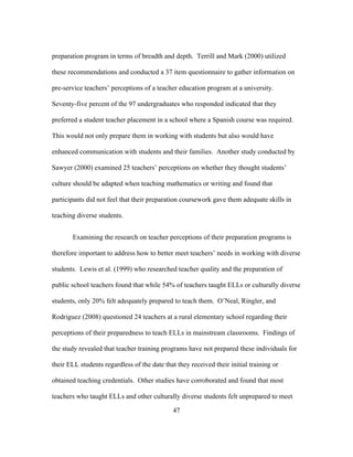 preparation program in terms of breadth and depth. Terrill and Mark (2000) utilized
these recommendations and conducted a 37 item questionnaire to gather information on
pre-service teachers’ perceptions of a teacher education program at a university.
Seventy-five percent of the 97 undergraduates who responded indicated that they
preferred a student teacher placement in a school where a Spanish course was required.
This would not only prepare them in working with students but also would have
enhanced communication with students and their families. Another study conducted by
Sawyer (2000) examined 25 teachers’ perceptions on whether they thought students’
culture should be adapted when teaching mathematics or writing and found that
participants did not feel that their preparation coursework gave them adequate skills in
teaching diverse students.
Examining the research on teacher perceptions of their preparation programs is
therefore important to address how to better meet teachers’ needs in working with diverse
students. Lewis et al. (1999) who researched teacher quality and the preparation of
public school teachers found that while 54% of teachers taught ELLs or culturally diverse
students, only 20% felt adequately prepared to teach them. O’Neal, Ringler, and
Rodriguez (2008) questioned 24 teachers at a rural elementary school regarding their
perceptions of their preparedness to teach ELLs in mainstream classrooms. Findings of
the study revealed that teacher training programs have not prepared these individuals for
their ELL students regardless of the date that they received their initial training or
obtained teaching credentials. Other studies have corroborated and found that most
teachers who taught ELLs and other culturally diverse students felt unprepared to meet
	
  

	
  

47

 