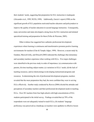 their students’ needs, suggesting that preparation for ELL instruction is inadequate
(Alexander et.al., 1999; NCES, 1998). Additionally, Garcia’s report (1990) on the
significant growth of ELL population motivated teacher educators and policymakers to
improve the quality of teacher education in second language instruction. Consequently,
many universities and states developed a strong focus for ELL instruction and initiated
specialized training and preparation for them (Tellez & Waxman, 2005).
Other evidence has suggested how authentic professional development
experiences where learning is continuous and transformative promote positive learning
environments for teachers (Clair & Temple Adger, 1999). However, a recent study by
Gandara, Maxwell-Jolly, and Driscoll (2005) indicated the challenges that elementary
and secondary teachers experience when working with ELLs. Five major challenges
were identified in the previous study in order of importance: (a) communication with
parents, (b) time teaching subject matter, (c) variations in ELLs’ needs, (d) the lack of
teaching resources, and (e) shortcomings in developing instructional programs and
resources. In determining the role of professional development programs, teachers
revealed that the more preparation they had, the more confident they were in serving
ELLs effectively. Another study conducted by Reeves (2006) elicited the attitudes and
perceptions of secondary teachers and their professional development needs in teaching
ELLs. Over 281 teachers from four high schools with high concentrations of ELL
students participated in the initial survey. Findings revealed that (a) 70% of the
respondents were not adequately trained to teach ELLs, (b) students’ language
proficiency was perceived as a handicap, (c) teachers were apathetic to effective lesson
	
  

	
  

48

 