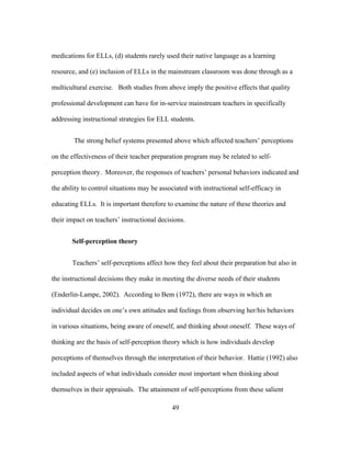 medications for ELLs, (d) students rarely used their native language as a learning
resource, and (e) inclusion of ELLs in the mainstream classroom was done through as a
multicultural exercise. Both studies from above imply the positive effects that quality
professional development can have for in-service mainstream teachers in specifically
addressing instructional strategies for ELL students.
The strong belief systems presented above which affected teachers’ perceptions
on the effectiveness of their teacher preparation program may be related to selfperception theory. Moreover, the responses of teachers’ personal behaviors indicated and
the ability to control situations may be associated with instructional self-efficacy in
educating ELLs. It is important therefore to examine the nature of these theories and
their impact on teachers’ instructional decisions.
Self-perception theory
Teachers’ self-perceptions affect how they feel about their preparation but also in
the instructional decisions they make in meeting the diverse needs of their students
(Enderlin-Lampe, 2002). According to Bem (1972), there are ways in which an
individual decides on one’s own attitudes and feelings from observing her/his behaviors
in various situations, being aware of oneself, and thinking about oneself. These ways of
thinking are the basis of self-perception theory which is how individuals develop
perceptions of themselves through the interpretation of their behavior. Hattie (1992) also
included aspects of what individuals consider most important when thinking about
themselves in their appraisals. The attainment of self-perceptions from these salient
	
  

	
  

49

 