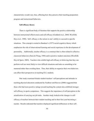 characteristics would vary; thus, affecting how they perceive their teaching preparation
program and instructional behaviors.
Self-efficacy theory
There is significant body of literature that supports the positive relationship
between instructional effectiveness and self-efficacy (Goddard et.al., 2004; Woolfolk
Hoy et al., 1990). Self- efficacy is the notion in one’s ability to succeed in specific
situations. This concept is rooted in Bandura’s (1977) social cognitive theory which
emphasizes the role of observational learning and social experience in the development of
personality. Additionally, teacher efficacy is a construct that is often related to effective
classroom behaviors (Stein & Wang, 1988) and to positive student outcomes (Woolfolk
Hoy & Spero, 2005). Teachers who exhibit high self-efficacy in believing that they can
perform well are more likely to view difficult situations and tasks as something to be
mastered rather than avoiding them. Thus, their ability to organize their own behaviors
can affect their perspectives in teaching ELL students.
One study examined female student teachers’ self-perceptions and attitudes in
teaching physical education conducted by Faulkner and Reeves (2000) suggested that
those who had more positive ratings toward teaching the content also exhibited stronger
self-efficacy in sports competence. This suggests the importance of self-perception in the
actualization of carrying out job tasks. Another study looked at the changes in selfefficacy of teachers between their student teaching and in their first year becoming a
teacher. Results indicated that teachers displayed significant differences in their self	
  

	
  

50

 