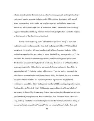 efficacy in instructional decisions such as: classroom management; utilizing technology
equipment; keeping accurate student records; differentiating for students with special
needs; implementing strategies for teaching language arts; and utilizing appropriate
written and oral expression (Walker & Richardson, 1993). Information from this study
suggests the need in identifying essential elements in helping teachers feel better prepared
in those aspects of the classroom environment.
Finally, teacher efficacy is also related to their perceived ability to work with
students from diverse backgrounds. One study by Pang and Sablan (1998) found that
many in-service teachers felt unprepared to teach African-American students. Other
studies have examined the perceptions of instructional efficacy among teachers of ELLs
and found that those who had more specialized certification and greater professional
development hours reported higher levels of efficacy. Gandara et al. (2005) found that
greater preparation for ELLs allowed teachers to feel more confident is their ability to
successfully teach ELLs in the various subject areas. Thus, the authors suggested that
other factors are associated with higher self-rated ability that include the more years that
teachers worked with ELLs and elementary teachers reported that they felt more
competent to teach ELLs if they had a greater number of ELLs participating in their class.
Goddard, Hoy, & Woolfolk Hoy’s (2004) study suggested that the efficacy beliefs of
teachers are influenced by the assessing their own strengths and weaknesses in relation to
certain tasks or job requirements. Previous findings from Tshannen-Moran, WoolfolkHoy, and Hoy (1998) have indicated that professional development established during inservice teaching is a significant “strength” that can bolster efficacy beliefs. Ross and
	
  

	
  

51

 