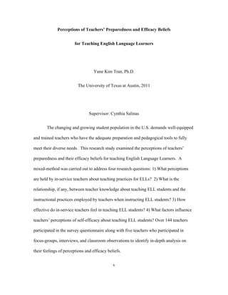 Perceptions of Teachers’ Preparedness and Efficacy Beliefs
for Teaching English Language Learners

Yune Kim Tran, Ph.D.
The University of Texas at Austin, 2011

Supervisor: Cynthia Salinas
The changing and growing student population in the U.S. demands well-equipped
and trained teachers who have the adequate preparation and pedagogical tools to fully
meet their diverse needs. This research study examined the perceptions of teachers’
preparedness and their efficacy beliefs for teaching English Language Learners. A
mixed-method was carried out to address four research questions: 1) What perceptions
are held by in-service teachers about teaching practices for ELLs? 2) What is the
relationship, if any, between teacher knowledge about teaching ELL students and the
instructional practices employed by teachers when instructing ELL students? 3) How
effective do in-service teachers feel in teaching ELL students? 4) What factors influence
teachers’ perceptions of self-efficacy about teaching ELL students? Over 144 teachers
participated in the survey questionnaire along with five teachers who participated in
focus-groups, interviews, and classroom observations to identify in-depth analysis on
their feelings of perceptions and efficacy beliefs.
	
  

	
  

v

 