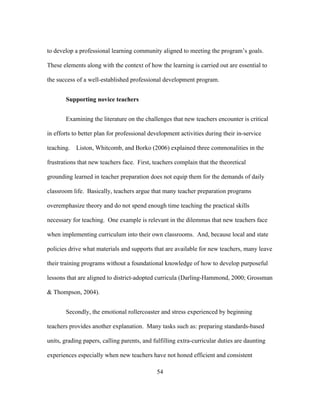 to develop a professional learning community aligned to meeting the program’s goals.
These elements along with the context of how the learning is carried out are essential to
the success of a well-established professional development program.
Supporting novice teachers
Examining the literature on the challenges that new teachers encounter is critical
in efforts to better plan for professional development activities during their in-service
teaching.

Liston, Whitcomb, and Borko (2006) explained three commonalities in the

frustrations that new teachers face. First, teachers complain that the theoretical
grounding learned in teacher preparation does not equip them for the demands of daily
classroom life. Basically, teachers argue that many teacher preparation programs
overemphasize theory and do not spend enough time teaching the practical skills
necessary for teaching. One example is relevant in the dilemmas that new teachers face
when implementing curriculum into their own classrooms. And, because local and state
policies drive what materials and supports that are available for new teachers, many leave
their training programs without a foundational knowledge of how to develop purposeful
lessons that are aligned to district-adopted curricula (Darling-Hammond, 2000; Grossman
& Thompson, 2004).
Secondly, the emotional rollercoaster and stress experienced by beginning
teachers provides another explanation. Many tasks such as: preparing standards-based
units, grading papers, calling parents, and fulfilling extra-curricular duties are daunting
experiences especially when new teachers have not honed efficient and consistent
	
  

	
  

54

 