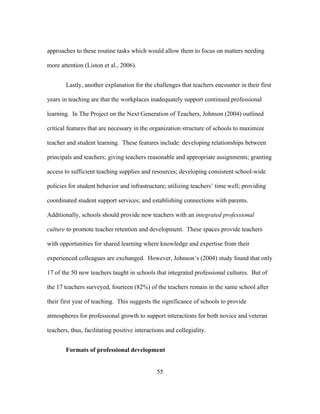 approaches to these routine tasks which would allow them to focus on matters needing
more attention (Liston et al., 2006).
Lastly, another explanation for the challenges that teachers encounter in their first
years in teaching are that the workplaces inadequately support continued professional
learning. In The Project on the Next Generation of Teachers, Johnson (2004) outlined
critical features that are necessary in the organization structure of schools to maximize
teacher and student learning. These features include: developing relationships between
principals and teachers; giving teachers reasonable and appropriate assignments; granting
access to sufficient teaching supplies and resources; developing consistent school-wide
policies for student behavior and infrastructure; utilizing teachers’ time well; providing
coordinated student support services; and establishing connections with parents.
Additionally, schools should provide new teachers with an integrated professional
culture to promote teacher retention and development. These spaces provide teachers
with opportunities for shared learning where knowledge and expertise from their
experienced colleagues are exchanged. However, Johnson’s (2004) study found that only
17 of the 50 new teachers taught in schools that integrated professional cultures. But of
the 17 teachers surveyed, fourteen (82%) of the teachers remain in the same school after
their first year of teaching. This suggests the significance of schools to provide
atmospheres for professional growth to support interactions for both novice and veteran
teachers, thus, facilitating positive interactions and collegiality.
Formats of professional development
	
  

	
  

55

 