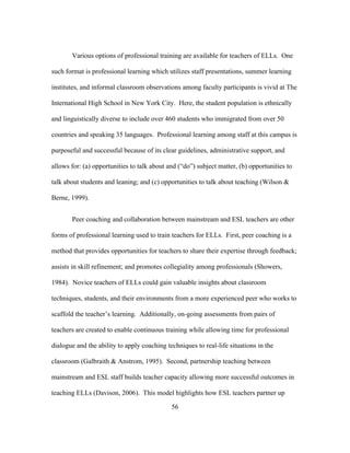 Various options of professional training are available for teachers of ELLs. One
such format is professional learning which utilizes staff presentations, summer learning
institutes, and informal classroom observations among faculty participants is vivid at The
International High School in New York City. Here, the student population is ethnically
and linguistically diverse to include over 460 students who immigrated from over 50
countries and speaking 35 languages. Professional learning among staff at this campus is
purposeful and successful because of its clear guidelines, administrative support, and
allows for: (a) opportunities to talk about and (“do”) subject matter, (b) opportunities to
talk about students and leaning; and (c) opportunities to talk about teaching (Wilson &
Berne, 1999).
Peer coaching and collaboration between mainstream and ESL teachers are other
forms of professional learning used to train teachers for ELLs. First, peer coaching is a
method that provides opportunities for teachers to share their expertise through feedback;
assists in skill refinement; and promotes collegiality among professionals (Showers,
1984). Novice teachers of ELLs could gain valuable insights about classroom
techniques, students, and their environments from a more experienced peer who works to
scaffold the teacher’s learning. Additionally, on-going assessments from pairs of
teachers are created to enable continuous training while allowing time for professional
dialogue and the ability to apply coaching techniques to real-life situations in the
classroom (Galbraith & Anstrom, 1995). Second, partnership teaching between
mainstream and ESL staff builds teacher capacity allowing more successful outcomes in
teaching ELLs (Davison, 2006). This model highlights how ESL teachers partner up
	
  

	
  

56

 