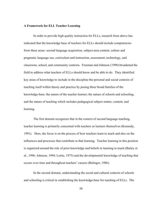 A Framework for ELL Teacher Learning
In order to provide high quality instruction for ELLs, research from above has
indicated that the knowledge base of teachers for ELLs should include competencies
from these areas: second language acquisition, subject-area content, culture and
pragmatic language use, curriculum and instruction, assessment, technology, and
classroom, school, and community contexts. Freeman and Johnson (1998) broadened the
field to address what teachers of ELLs should know and be able to do. They identified
key areas of knowledge to include in the discipline the personal and social contexts of
teaching itself within theory and practice by posing three broad families of the
knowledge-base: the nature of the teacher-learner; the nature of schools and schooling;
and the nature of teaching which includes pedagogical subject matter, content, and
learning.
The first domain recognizes that in the context of second language teaching,
teacher learning is primarily concerned with teachers as learners themselves (Kennedy,
1991). Here, the focus is on the process of how teachers learn to teach and also on the
influences and processes that contribute to that learning. Teacher learning in this position
is organized around the role of prior knowledge and beliefs in learning to teach (Bailey et
al., 1996: Johnson, 1994; Lortie, 1975) and the developmental knowledge of teaching that
occurs over time and throughout teachers’ careers (Belinger, 1986).
In the second domain, understanding the social and cultural contexts of schools
and schooling is critical in establishing the knowledge-base for teaching of ELLs. The
	
  

	
  

58

 