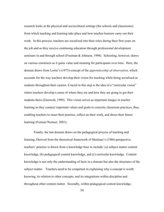 research looks at the physical and sociocultural settings (the schools and classrooms)
from which teaching and learning take place and how teacher-learners carry out their
work. In this process, teachers are socialized into their roles during their first years on
the job and as they receive continuing education through professional development
seminars in and through school (Freeman & Johnson, 1998). Schooling, however, draws
on various constructs as it gains value and meaning for participants over time. Here, the
domain draws from Lortie’s (1975) concept of the apprenticeship of observation, which
accounts for the way teachers develop their vision for teaching while being socialized as
students throughout their careers. Crucial in this step is the idea of a “curricular vision”
where teachers develop a sense of where they are and how they are going to get their
students there (Zumwalt, 1989). This vision serves as important images in teacher
learning as they connect important values and goals to concrete classroom practices, thus,
enabling teachers to enact their practice, reflect on their work, and direct their future
learning (Femain-Nemser, 2001).
Finally, the last domain draws on the pedagogical process of teaching and
learning. Derived from the theoretical framework of Shulman’s (1986) perspective,
teachers’ practice is drawn from a knowledge base to include: (a) subject matter content
knowledge, (b) pedagogical content knowledge, and (c) curricular knowledge. Content
knowledge is not only the understanding of facts in a domain but also the structures of the
subject matter. Teachers need to be competent in explaining why a concept is worth
knowing, its relation to other concepts, and its integrations within discipline and
throughout other content matter. Secondly, within pedagogical content knowledge,
	
  

	
  

59

 
