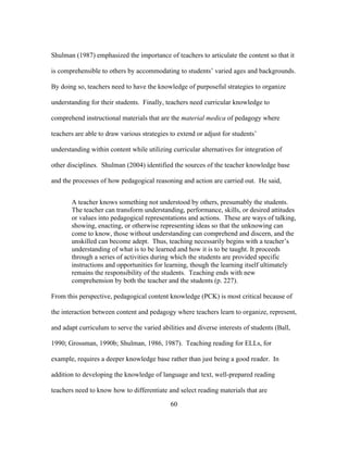 Shulman (1987) emphasized the importance of teachers to articulate the content so that it
is comprehensible to others by accommodating to students’ varied ages and backgrounds.
By doing so, teachers need to have the knowledge of purposeful strategies to organize
understanding for their students. Finally, teachers need curricular knowledge to
comprehend instructional materials that are the material medica of pedagogy where
teachers are able to draw various strategies to extend or adjust for students’
understanding within content while utilizing curricular alternatives for integration of
other disciplines. Shulman (2004) identified the sources of the teacher knowledge base
and the processes of how pedagogical reasoning and action are carried out. He said,
A teacher knows something not understood by others, presumably the students.
The teacher can transform understanding, performance, skills, or desired attitudes
or values into pedagogical representations and actions. These are ways of talking,
showing, enacting, or otherwise representing ideas so that the unknowing can
come to know, those without understanding can comprehend and discern, and the
unskilled can become adept. Thus, teaching necessarily begins with a teacher’s
understanding of what is to be learned and how it is to be taught. It proceeds
through a series of activities during which the students are provided specific
instructions and opportunities for learning, though the learning itself ultimately
remains the responsibility of the students. Teaching ends with new
comprehension by both the teacher and the students (p. 227).
From this perspective, pedagogical content knowledge (PCK) is most critical because of
the interaction between content and pedagogy where teachers learn to organize, represent,
and adapt curriculum to serve the varied abilities and diverse interests of students (Ball,
1990; Grossman, 1990b; Shulman, 1986, 1987). Teaching reading for ELLs, for
example, requires a deeper knowledge base rather than just being a good reader. In
addition to developing the knowledge of language and text, well-prepared reading
teachers need to know how to differentiate and select reading materials that are
	
  

	
  

60

 