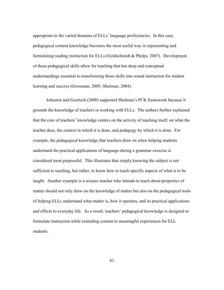 appropriate to the varied domains of ELLs’ language proficiencies. In this case,
pedagogical content knowledge becomes the most useful way in representing and
formulating reading instruction for ELLs (Goldschmidt & Phelps, 2007). Development
of these pedagogical skills allow for teaching that has deep and conceptual
understandings essential to transforming those skills into sound instruction for student
learning and success (Grossman, 2005; Shulman, 2004).
Johnston and Goettsch (2000) supported Shulman’s PCK framework because it
grounds the knowledge of teachers in working with ELLs. The authors further explained
that the core of teachers’ knowledge centers on the activity of teaching itself, on what the
teacher does, the context in which it is done, and pedagogy by which it is done. For
example, the pedagogical knowledge that teachers draw on when helping students
understand the practical applications of language during a grammar exercise is
considered most purposeful. This illustrates that simply knowing the subject is not
sufficient to teaching, but rather, to know how to teach specific aspects of what is to be
taught. Another example is a science teacher who intends to teach about properties of
matter should not only draw on the knowledge of matter but also on the pedagogical tools
of helping ELLs understand what matter is, how it operates, and its practical applications
and effects to everyday life. As a result, teachers’ pedagogical knowledge is designed to
formulate instruction while extending content to meaningful experiences for ELL
students.

	
  

	
  

61

 