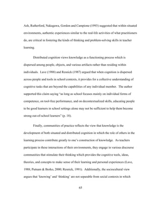 Ash, Rutherford, Nakagawa, Gordon and Campione (1993) suggested that within situated
environments, authentic experiences similar to the real-life activities of what practitioners
do, are critical in fostering the kinds of thinking and problem-solving skills in teacher
learning.
Distributed cognition views knowledge as a functioning process which is
dispersed among people, objects, and various artifacts rather than residing within
individuals. Lave (1988) and Resnick (1987) argued that when cognition is dispersed
across people and tools in school contexts, it provides for a collective understanding of
cognitive tasks that are beyond the capabilities of any individual member. The author
supported this claim saying “as long as school focuses mainly on individual forms of
competence, on tool-free performance, and on decontextualized skills, educating people
to be good learners in school settings alone may not be sufficient to help them become
strong out-of-school learners” (p. 18).
Finally, communities of practice reflects the view that knowledge is the
development of both situated and distributed cognition in which the role of others in the
learning process contribute greatly to one’s construction of knowledge. As teachers
participate in these interactions of their environments, they engage in various discourse
communities that stimulate their thinking which provides the cognitive tools, ideas,
theories, and concepts to make sense of their learning and personal experiences (Lave,
1988; Putnam & Borko, 2000; Resnick, 1991). Additionally, the sociocultural view
argues that ‘knowing’ and ‘thinking’ are not separable from social contexts in which
	
  

	
  

65

 
