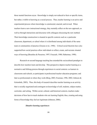 those mental functions occur. Knowledge is simply not reduced to facts or specific items,
but rather, it shifts to knowing as a social process. Thus, teacher learning is an active and
experimental process where knowledge is constructed, enacted, and revised. When
teachers learn a new instructional strategy, they mentally reflect on the new approach, as
well as through interactions and discourse with colleagues discussing the new method.
Their knowledge construction is situated in specific contexts such as: a particular
classroom, department, or school where it is distributed among individuals of the same
team or communities of practice (Greeno et al., 1996). Critical social theorists have also
supported how social practices allow individuals to reflect, create, and recreate situated
ways of knowing (Bourdieu & Passeron, 1997; Foucault, 1980; Habermas, 1998).
Research on second language teaching has extended the sociocultural paradigm to
describe how teachers learn and develop. This perspective depicts teacher learning as a
normative and lifelong process through experiences in social contexts: as learners in
classrooms and schools, as participants in professional teacher education programs; and
later as professionals in where they work (Borg, 2003; Freeman, 1996, 2002; Johnson &
Golombek, 2003). Thus, this body of research describes teacher learning as an activity
that is socially negotiated and contingent on knowledge of self, students, subject matter,
curricular, and setting. Within social, cultural, and historical contexts, teachers make
decisions of how best to teach students who are learning English; thus, creating and using
forms of knowledge they feel are legitimate (Johnson, 2006).
Situative learning experiences
	
  

	
  

66

 