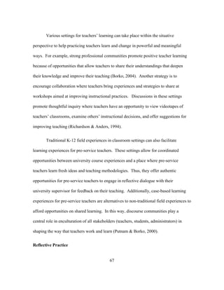 Various settings for teachers’ learning can take place within the situative
perspective to help practicing teachers learn and change in powerful and meaningful
ways. For example, strong professional communities promote positive teacher learning
because of opportunities that allow teachers to share their understandings that deepen
their knowledge and improve their teaching (Borko, 2004). Another strategy is to
encourage collaboration where teachers bring experiences and strategies to share at
workshops aimed at improving instructional practices. Discussions in these settings
promote thoughtful inquiry where teachers have an opportunity to view videotapes of
teachers’ classrooms, examine others’ instructional decisions, and offer suggestions for
improving teaching (Richardson & Anders, 1994).
Traditional K-12 field experiences in classroom settings can also facilitate
learning experiences for pre-service teachers. These settings allow for coordinated
opportunities between university course experiences and a place where pre-service
teachers learn fresh ideas and teaching methodologies. Thus, they offer authentic
opportunities for pre-service teachers to engage in reflective dialogue with their
university supervisor for feedback on their teaching. Additionally, case-based learning
experiences for pre-service teachers are alternatives to non-traditional field experiences to
afford opportunities on shared learning. In this way, discourse communities play a
central role in enculturation of all stakeholders (teachers, students, administrators) in
shaping the way that teachers work and learn (Putnam & Borko, 2000).
Reflective Practice
	
  

	
  

67

 
