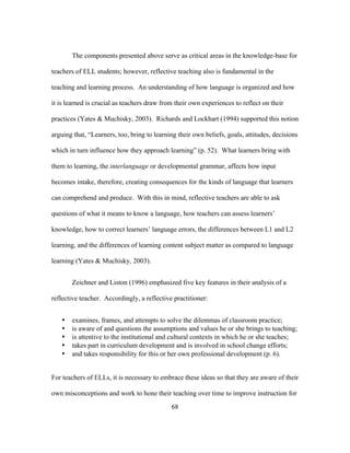 The components presented above serve as critical areas in the knowledge-base for
teachers of ELL students; however, reflective teaching also is fundamental in the
teaching and learning process. An understanding of how language is organized and how
it is learned is crucial as teachers draw from their own experiences to reflect on their
practices (Yates & Muchisky, 2003). Richards and Lockhart (1994) supported this notion
arguing that, “Learners, too, bring to learning their own beliefs, goals, attitudes, decisions
which in turn influence how they approach learning” (p. 52). What learners bring with
them to learning, the interlanguage or developmental grammar, affects how input
becomes intake, therefore, creating consequences for the kinds of language that learners
can comprehend and produce. With this in mind, reflective teachers are able to ask
questions of what it means to know a language, how teachers can assess learners’
knowledge, how to correct learners’ language errors, the differences between L1 and L2
learning, and the differences of learning content subject matter as compared to language
learning (Yates & Muchisky, 2003).
Zeichner and Liston (1996) emphasized five key features in their analysis of a
reflective teacher. Accordingly, a reflective practitioner:
•
•
•
•
•

examines, frames, and attempts to solve the dilemmas of classroom practice;
is aware of and questions the assumptions and values he or she brings to teaching;
is attentive to the institutional and cultural contexts in which he or she teaches;
takes part in curriculum development and is involved in school change efforts;
and takes responsibility for this or her own professional development (p. 6).

For teachers of ELLs, it is necessary to embrace these ideas so that they are aware of their
own misconceptions and work to hone their teaching over time to improve instruction for
	
  

	
  

68

 