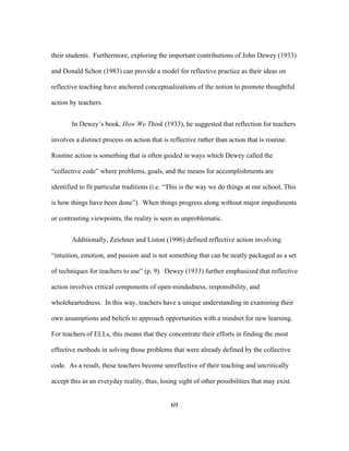 their students. Furthermore, exploring the important contributions of John Dewey (1933)
and Donald Schon (1983) can provide a model for reflective practice as their ideas on
reflective teaching have anchored conceptualizations of the notion to promote thoughtful
action by teachers.
In Dewey’s book, How We Think (1933), he suggested that reflection for teachers
involves a distinct process on action that is reflective rather than action that is routine.
Routine action is something that is often guided in ways which Dewey called the
“collective code” where problems, goals, and the means for accomplishments are
identified to fit particular traditions (i.e. “This is the way we do things at our school, This
is how things have been done”). When things progress along without major impediments
or contrasting viewpoints, the reality is seen as unproblematic.
Additionally, Zeichner and Liston (1996) defined reflective action involving
“intuition, emotion, and passion and is not something that can be neatly packaged as a set
of techniques for teachers to use” (p. 9). Dewey (1933) further emphasized that reflective
action involves critical components of open-mindedness, responsibility, and
wholeheartedness. In this way, teachers have a unique understanding in examining their
own assumptions and beliefs to approach opportunities with a mindset for new learning.
For teachers of ELLs, this means that they concentrate their efforts in finding the most
effective methods in solving those problems that were already defined by the collective
code. As a result, these teachers become unreflective of their teaching and uncritically
accept this as an everyday reality, thus, losing sight of other possibilities that may exist.
	
  

	
  

69

 