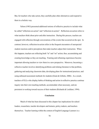 But, for teachers who take action, they carefully plan other alternatives and respond to
them in a holistic way.
Schon (1983) presented additional notions of reflective practice to include what
he called “reflection-on-action” and “reflection-in-action”. Reflection-on-action refers to
what teachers think about prior and after instruction. During this process, teachers are
engaged with reflection through conversations of the events that occurred on the spot. In
contrast, however, reflection-in-action refers to the frequent encounters of unexpected
student reactions and/or perceptions that make teachers adjust their instruction. When
this happens, teachers are reflecting both “in” and “on” action; thus, accumulating and
creating knowledge as they are teaching. Framing and reframing experiences become
important allowing teachers to view them in a new perspective. Moreover, becoming a
reflective teacher involves identifying problems and relating literature to that problem,
gathering and analyzing classroom data, developing plans for instructional practices, and
using unbiased assessment methods for students (Grant & Gillette, 2006). As a result,
teachers of ELLs who display habits of thinking and action in reflective practice continue
inquiry into their own teaching methods, accommodate when necessary, and are
persistent in working toward success of their students (Richards & Lockhart, 1994).
Conclusion
Much of what has been discussed in this chapter has implications for school
leaders, researchers, teacher developers and trainers, policy makers, and teachers
themselves. Teacher learning within the context of English Language Learners is a
	
  

	
  

70

 