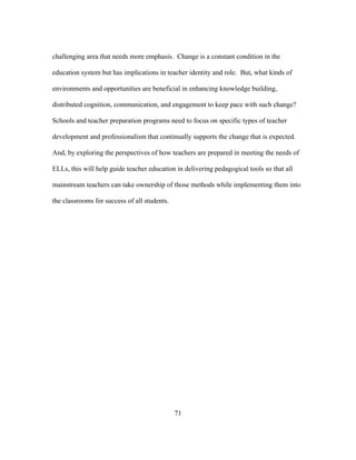 challenging area that needs more emphasis. Change is a constant condition in the
education system but has implications in teacher identity and role. But, what kinds of
environments and opportunities are beneficial in enhancing knowledge building,
distributed cognition, communication, and engagement to keep pace with such change?
Schools and teacher preparation programs need to focus on specific types of teacher
development and professionalism that continually supports the change that is expected.
And, by exploring the perspectives of how teachers are prepared in meeting the needs of
ELLs, this will help guide teacher education in delivering pedagogical tools so that all
mainstream teachers can take ownership of those methods while implementing them into
the classrooms for success of all students.

	
  

	
  

71

 