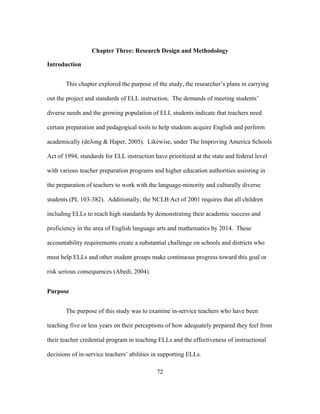Chapter Three: Research Design and Methodology
Introduction
This chapter explored the purpose of the study, the researcher’s plans in carrying
out the project and standards of ELL instruction. The demands of meeting students’
diverse needs and the growing population of ELL students indicate that teachers need
certain preparation and pedagogical tools to help students acquire English and perform
academically (deJong & Haper, 2005). Likewise, under The Improving America Schools
Act of 1994, standards for ELL instruction have prioritized at the state and federal level
with various teacher preparation programs and higher education authorities assisting in
the preparation of teachers to work with the language-minority and culturally diverse
students (PL 103-382). Additionally, the NCLB Act of 2001 requires that all children
including ELLs to reach high standards by demonstrating their academic success and
proficiency in the area of English language arts and mathematics by 2014. These
accountability requirements create a substantial challenge on schools and districts who
must help ELLs and other student groups make continuous progress toward this goal or
risk serious consequences (Abedi, 2004).
Purpose
The purpose of this study was to examine in-service teachers who have been
teaching five or less years on their perceptions of how adequately prepared they feel from
their teacher credential program in teaching ELLs and the effectiveness of instructional
decisions of in-service teachers’ abilities in supporting ELLs.
	
  

	
  

72

 