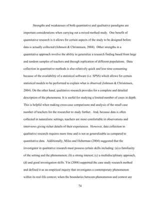Strengths and weaknesses of both quantitative and qualitative paradigms are
important considerations when carrying out a mixed-method study. One benefit of
quantitative research is it allows for certain aspects of the study to be designed before
data is actually collected (Johnson & Christensen, 2004). Other strengths in a
quantitative approach involve the ability to generalize a research finding based from large
and random samples of teachers and through replication of different populations. Data
collection in quantitative methods is also relatively quick and less time consuming
because of the availability of a statistical software (i.e. SPSS) which allows for certain
statistical models to be performed to explain what is observed (Johnson & Christensen,
2004). On the other hand, qualitative research provides for a complete and detailed
description of the phenomena. It is useful for studying a limited number of cases in depth.
This is helpful when making cross-case comparisons and analysis of the small case
number of teachers for the researcher to study further. And, because data is often
collected in naturalistic settings, teachers are more comfortable in observations and
interviews giving richer details of their experiences. However, data collection in
qualitative research requires more time and is not as generalizable as compared to
quantitative data. Additionally, Miles and Huberman (2004) suggested that the
investigator in qualitative research must possess certain skills including: (a) a familiarity
of the setting and the phenomenon; (b) a strong interest; (c) a multidisciplinary approach,
(d) and good investigation skills. Yin (2008) supported the case study research method
and defined it as an empirical inquiry that investigates a contemporary phenomenon
within its real-life context; when the boundaries between phenomenon and context are
	
  

	
  

74

 