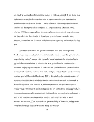not clearly evident and in which multiple sources of evidence are used. It is within a case
study that the researcher becomes interested in process, meaning, and understanding
gained through words and/or pictures. The use of a small select sample results in more
sensitive and descriptive data as compared to a large-scale study (Merriam, 1998).
Merriam (1998) also suggested that case study relies mostly on interviewing, observing,
and data collecting. Interviewing is the primary strategy that the researcher used;
however, observations and document analysis served as supporting methods to collecting
data.
And while quantitative and qualitative methods have their advantages and
disadvantages in research due to their varied strengths, weaknesses, and requirements that
may affect the project’s accuracy, the researcher’s goal was to use the strength of each
type of information collected to minimize the weak points from the two approaches.
Therefore, employing various types of data collection (numbers and text) and additional
means (statistics and text analysis) from both paradigms produced better results and more
practical reports (Johnson & Christensen, 2004). Nevertheless, the many advantages of
using mixed-method research included: (a) the use of multiple methods helps to look at
the research question from all sides, (b) the ability to answer and provide insight to a
broader range of the research questions because it is not confined to a single approach, (c)
stronger evidence through triangulation of findings, (d) the words, pictures, and narrative
used to add meaning to numbers, (e) the numbers used to add precision to words,
pictures, and narrative, (f) an increase in the generalizability of the results, and (g) more
complete knowledge necessary to inform theory and practice.
	
  

	
  

75

 
