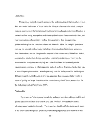 Limitations
Using mixed methods research enhanced the understanding of the topic; however, it
does have some limitations. Critical issues for this type of research included: clarity of
purpose, awareness of the limitations of traditional approaches given their modification in
a mixed method study, appropriate analysis of qualitative data from quantitative data, and
clear interpretation of quantitative coding from qualitative data for appropriate
generalizations given the choice of sample and methods. Thus, the complex process of
carrying out a mixed method study including extensive data collection and resources,
time commitment, and the competencies required of the researcher to understand how to
appropriately mix the two designs were other essential considerations. However, the
usefulness and strengths from carrying out a mixed-methods study outweighed its
weaknesses as compared to other sequential methods and was determined as the best way
to answering the phenomenon. Most importantly, was the ability to utilize and integrate
different research methodologies to provide reciprocal data producing better results in
terms of quality and scope that allowed the researcher to gain different perspectives for
the study (Creswell & Plano Clark, 2007).
Positionality
The researcher’s background knowledge and experience in working with ESL and
general education teachers as a district-level ELL specialist provided her with the
advantage as an insider in the study. The researcher also identified with the participants
in the nature of teaching itself given her past teaching experiences as a member of that
	
  

	
  

76

 