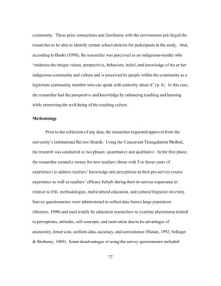 community. These prior connections and familiarity with the environment privileged the
researcher to be able to identify certain school districts for participants in the study. And,
according to Banks (1998), the researcher was perceived as an indigenous-insider who
“endorses the unique values, perspectives, behaviors, belief, and knowledge of his or her
indigenous community and culture and is perceived by people within the community as a
legitimate community member who can speak with authority about it” (p. 8). In this case,
the researcher had the perspective and knowledge by enhancing teaching and learning
while promoting the well-being of the teaching culture.
Methodology
Prior to the collection of any data, the researcher requested approval from the
university’s Institutional Review Boards. Using the Concurrent Triangulation Method,
the research was conducted in two phases: quantitative and qualitative. In the first phase,
the researcher created a survey for new teachers (those with 5 or fewer years of
experience) to address teachers’ knowledge and perceptions in their pre-service course
experience as well as teachers’ efficacy beliefs during their in-service experience in
relation to ESL methodologies, multicultural education, and cultural/linguistic diversity.
Survey questionnaires were administered to collect data from a large population
(Mertens, 1998) and used widely by education researchers to examine phenomena related
to perceptions, attitudes, self-concepts, and motivation due to its advantages of
anonymity, lower cost, uniform data, accuracy, and convenience (Nunan, 1992; Selinger
& Shohamy, 1989). Some disadvantages of using the survey questionnaire included:
	
  

	
  

77

 