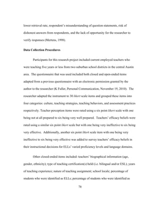 lower retrieval rate, respondent’s misunderstanding of question statements, risk of
dishonest answers from respondents, and the lack of opportunity for the researcher to
verify responses (Mertens, 1998).
Data Collection Procedures
Participants for this research project included current employed teachers who
were teaching five years or less from two suburban school districts in the central Austin
area. The questionnaire that was used included both closed and open-ended items
adapted from a previous questionnaire with an electronic permission granted by the
author to the researcher (K Fuller, Personal Communication, November 19, 2010). The
researcher adapted the instrument to 30 likert scale items and grouped these items into
four categories: culture, teaching strategies, teaching behaviors, and assessment practices
respectively. Teacher perception items were rated using a six point likert scale with one
being not at all prepared to six being very well prepared. Teachers’ efficacy beliefs were
rated using a similar six point likert scale but with one being very ineffective to six being
very effective. Additionally, another six point likert scale item with one being very
ineffective to six being very effective was added to survey teachers’ efficacy beliefs in
their instructional decisions for ELLs’ varied proficiency levels and language domains.
Other closed-ended items included: teachers’ biographical information (age,
gender, ethnicity); type of teaching certification(s) held (i.e. bilingual and/or ESL); years
of teaching experience; nature of teaching assignment; school locale; percentage of
students who were identified as ELLs; percentage of students who were identified as
	
  

	
  

78

 