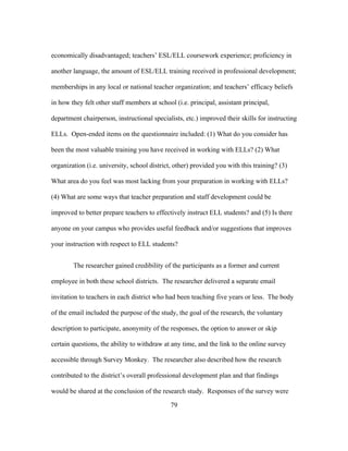 economically disadvantaged; teachers’ ESL/ELL coursework experience; proficiency in
another language, the amount of ESL/ELL training received in professional development;
memberships in any local or national teacher organization; and teachers’ efficacy beliefs
in how they felt other staff members at school (i.e. principal, assistant principal,
department chairperson, instructional specialists, etc.) improved their skills for instructing
ELLs. Open-ended items on the questionnaire included: (1) What do you consider has
been the most valuable training you have received in working with ELLs? (2) What
organization (i.e. university, school district, other) provided you with this training? (3)
What area do you feel was most lacking from your preparation in working with ELLs?
(4) What are some ways that teacher preparation and staff development could be
improved to better prepare teachers to effectively instruct ELL students? and (5) Is there
anyone on your campus who provides useful feedback and/or suggestions that improves
your instruction with respect to ELL students?
The researcher gained credibility of the participants as a former and current
employee in both these school districts. The researcher delivered a separate email
invitation to teachers in each district who had been teaching five years or less. The body
of the email included the purpose of the study, the goal of the research, the voluntary
description to participate, anonymity of the responses, the option to answer or skip
certain questions, the ability to withdraw at any time, and the link to the online survey
accessible through Survey Monkey. The researcher also described how the research
contributed to the district’s overall professional development plan and that findings
would be shared at the conclusion of the research study. Responses of the survey were
	
  

	
  

79

 