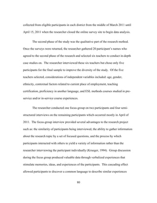 collected from eligible participants in each district from the middle of March 2011 until
April 15, 2011 when the researcher closed the online survey site to begin data analysis.
The second phase of the study was the qualitative part of the research method.
Once the surveys were returned, the researcher gathered 20 participant’s names who
agreed to the second phase of the research and selected six teachers to conduct in-depth
case studies on. The researcher interviewed these six teachers but chose only five
participants for the final sample to improve the diversity of the study. Of the five
teachers selected, considerations of independent variables included: age, gender,
ethnicity, contextual factors related to current place of employment, teaching
certification, proficiency in another language, and ESL methods courses studied in preservice and/or in-service course experiences.
The researcher conducted one focus-group on two participants and four semistructured interviews on the remaining participants which occurred mostly in April of
2011. The focus-group interview provided several advantages to the research project
such as: the similarity of participants being interviewed, the ability to gather information
about the research topic by a set of focused questions, and the process by which
participants interacted with others to yield a variety of information rather than the
researcher interviewing the participant individually (Krueger, 1994). Group discussion
during the focus group produced valuable data through verbalized experiences that
stimulate memories, ideas, and experiences of the participants. This cascading effect
allowed participants to discover a common language to describe similar experiences
	
  

	
  

80

 