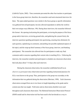 (Lidlof & Taylor, 2002). Time constraints prevented the other four teachers to participate
in the focus-group interview; therefore, the researcher used semi-structured interviews for
them. The open-ended questions were similar to the focus-group as specific information
was gathered form all participants, but also allowed respondents to define the world in
their own unique ways (Merriam, 198). During these interviews, the researcher followed
this format: the opening (welcoming the participants, reviewing the purpose of the focusgroup and/or interviews, reviewing ground rules, and gathering the consent form); the
interview questions (guiding participants into questioning, ensuring time allotments for
each question, capitalizing on comments, and probing into possible unplanned aspects of
the topic); and the wrap-up (brief summary of the focus-group, interview, and thanking
participants). The researcher also allowed time for participants to make any final
comments and/or concerns regarding their current roles in teaching ELLs. Following the
interview, the researcher emailed each participant to schedule one classroom observation
that took place about 7-14 days after each interview.
During the classroom observation, the researcher established herself as an
observer as participant since observation activities regarding instructional practices for
ELLs were known to the group. Thus, participation to the group was secondary to the
information that was gathered during the observation (Merriam, 1998). Each classroom
observation averaged from one to two hours in length depending on the grade and/or
content-area that was taught. Field notes and an observation checklist were used
throughout each classroom observation. The Sheltered Instruction Observation Protocol
(SIOP) model and its observation tool has been used in the last decade as a way to
	
  

	
  

81

 