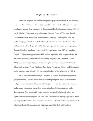 Chapter One: Introduction
In the last 30 years, the student demographic population of the U.S. has not only
been an enclave of diverse cultures from around the world but also it has experienced
significant changes. One major shift is the number of English Language Learners (ELLs)
enrolled in the U.S. schools. According to the National Center of Education Statistics
(2010), between 1979 and 2008, the number of school-age children (ages 5-17) who
spoke a language other than English at home, has increased from 3.8 million to 10.9
million and from 9 to 21 percent within this age range. As the fastest growing segment of
the overall student population, 5 percent of ELLs also experience difficulty speaking
English. Projections suggest that the ELL student population will comprise of over 40
percent of elementary and secondary students by the year 2030 (Thomas & Collier,
2002). Approximately 68 percent of elementary ELL students are concentrated in the
following five states: Texas, California, New York, Florida, and Illinois but ELL students
are increasingly present in all U.S. states including Puerto Rico (Capps et al., 2005).
ELLs also do not fit into simple categories as they are a highly heterogeneous
group of students. Despite their varied levels of English proficiency, socio-economic
backgrounds, immigration status, and schooling experiences, ELLs come from varied
backgrounds with unique assets, diverse educational needs, languages, and goals.
Students come from homes with varied speaking levels of English while others are
exposed to multiple languages at the same time. In terms of schooling experiences, ELLs
are categorized into these main four areas: unschooled (students without any prior formal
schooling); limited-formal schooling (recent arrivals to the U.S. with limited or
	
  

	
  

1

 