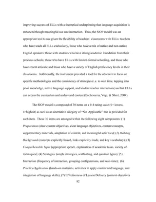 improving success of ELLs with a theoretical underpinning that language acquisition is
enhanced though meaningful use and interaction. Thus, the SIOP model was an
appropriate tool to use given the flexibility of teachers’ classrooms with ELLs: teachers
who have teach all ELLs exclusively, those who have a mix of native and non-native
English speakers; those with students who have strong academic foundation from their
previous schools; those who have ELLs with limited-formal schooling, and those who
have recent arrivals; and those who have a variety of English proficiency levels in their
classrooms. Additionally, the instrument provided a tool for the observer to focus on
specific methodologies and the consistency of strategies (i.e. to wait time, tapping into
prior knowledge, native language support, and/student-teacher interactions) so that ELLs
can access the curriculum and understand content (Eschevarria, Vogt, & Short, 2004).
The SIOP model is composed of 30 items on a 0-4 rating scale (0= lowest,
4=highest) as well as an alternative category of “Not Applicable” that is provided for
each item. These 30 items are arranged within the following eight components: (1)
Preparation (clear content objectives, clear language objectives, content concepts,
supplementary materials, adaptation of content, and meaningful activities); (2) Building
Background (concepts explicitly linked, links explicitly made, and key vocabulary); (3)
Comprehensible Input (appropriate speech, explanation of academic tasks, variety of
techniques); (4) Strategies (ample strategies, scaffolding, and question types); (5)
Interaction (frequency of interaction, grouping configurations, and wait-time); (6)
Practice/Application (hands-on materials, activities to apply content and language, and
integration of language skills); (7) Effectiveness of Lesson Delivery (content objectives
	
  

	
  

82

 