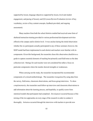 supported by lesson, language objectives supported by lesson, level and student
engagement, and pacing of lesson); and (8) Lesson Review/Evaluation (review of key
vocabulary, review of key content concepts, feedback provided, and ongoing
assessment).
Many teachers from both the school districts studied had received some form of
sheltered instruction training provided in various professional development activities
offered at the campus and/or district level. It was unclear during the initial observation
whether the six participants actually participated in any of these seminars; however, the
SIOP model had been implemented in each district and teachers were familiar with its
components. Given this background, the researcher chose this observation checklist as a
guide to capture essential elements of teaching but primarily used field notes as the data
collection tool. Ratings for each teacher were not considered but rather a focus on
particular components where the teacher showed strengths or weaknesses.
When carrying out the study, the researcher incorporated the recommended
components of a mixed-method design. The researcher triangulated by using data from
the survey, field notes, classroom observations, and focus-group interviews. To show
complementarity, the researcher used follow-up interviews and classroom observations to
add information about the learning process, and hopefully, to qualify scores from
statistical models that participants had completed. Development occurred because of the
mixing of the two approaches at every stage of the research in order to conduct it
thoroughly. Initiation occurred through the interviews with teachers to provide new
	
  

	
  

83

 