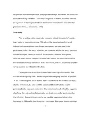 insights into understanding teachers’ pedagogical knowledge, perceptions, and efficacy in
relation to working with ELLs. And finally, integration of the four procedures allowed
for expansion of the study to offer future directions for research in the field of teacher
preparation for ELLs (Green et al., 1989).
Pilot Study
Prior to sending out the surveys, the researcher utilized the method of cognitive
interviewing or precognitive testing. This allowed the researcher to collect verbal
information from participants regarding survey responses not understood by the
participants, to check for survey reliability, and to evaluate whether the survey questions
were measuring the constructs intended. The researcher conducted the cognitive
interview in two sessions composed of current ESL teachers and instructional coaches
that lasted approximately 20 minutes. In the first session, four ESL teachers reviewed the
survey questions and offered their feedback.
One suggestion was to add an additional local university to item number four
which was not originally listed. Another suggestion was to group the items in questions
18 and 19 into categories and/or themes. In the second session that occurred four weeks
after the first session, the same four ESL teachers and two instructional coaches
participated in the precognitive interview. One instructional coach offered the suggestion
of defining the word realia and changing the wording to open-ended question number
five to list only the role of the person who had provided suggestions in improving
instruction for ELLs rather than the person’s given name. Discussion from the cognitive
	
  

	
  

84

 