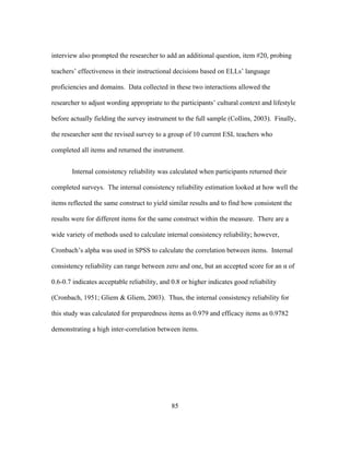 interview also prompted the researcher to add an additional question, item #20, probing
teachers’ effectiveness in their instructional decisions based on ELLs’ language
proficiencies and domains. Data collected in these two interactions allowed the
researcher to adjust wording appropriate to the participants’ cultural context and lifestyle
before actually fielding the survey instrument to the full sample (Collins, 2003). Finally,
the researcher sent the revised survey to a group of 10 current ESL teachers who
completed all items and returned the instrument.
Internal consistency reliability was calculated when participants returned their
completed surveys. The internal consistency reliability estimation looked at how well the
items reflected the same construct to yield similar results and to find how consistent the
results were for different items for the same construct within the measure. There are a
wide variety of methods used to calculate internal consistency reliability; however,
Cronbach’s alpha was used in SPSS to calculate the correlation between items. Internal
consistency reliability can range between zero and one, but an accepted score for an α of
0.6-0.7 indicates acceptable reliability, and 0.8 or higher indicates good reliability
(Cronbach, 1951; Gliem & Gliem, 2003). Thus, the internal consistency reliability for
this study was calculated for preparedness items as 0.979 and efficacy items as 0.9782
demonstrating a high inter-correlation between items.

	
  

	
  

85

 