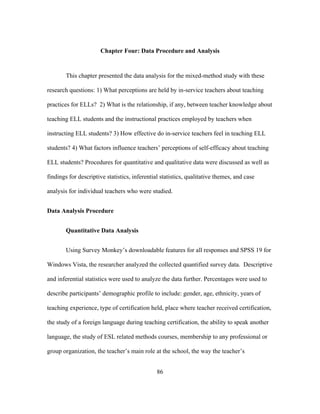 Chapter Four: Data Procedure and Analysis

This chapter presented the data analysis for the mixed-method study with these
research questions: 1) What perceptions are held by in-service teachers about teaching
practices for ELLs? 2) What is the relationship, if any, between teacher knowledge about
teaching ELL students and the instructional practices employed by teachers when
instructing ELL students? 3) How effective do in-service teachers feel in teaching ELL
students? 4) What factors influence teachers’ perceptions of self-efficacy about teaching
ELL students? Procedures for quantitative and qualitative data were discussed as well as
findings for descriptive statistics, inferential statistics, qualitative themes, and case
analysis for individual teachers who were studied.
Data Analysis Procedure
Quantitative Data Analysis
Using Survey Monkey’s downloadable features for all responses and SPSS 19 for
Windows Vista, the researcher analyzed the collected quantified survey data. Descriptive
and inferential statistics were used to analyze the data further. Percentages were used to
describe participants’ demographic profile to include: gender, age, ethnicity, years of
teaching experience, type of certification held, place where teacher received certification,
the study of a foreign language during teaching certification, the ability to speak another
language, the study of ESL related methods courses, membership to any professional or
group organization, the teacher’s main role at the school, the way the teacher’s
	
  

	
  

86

 