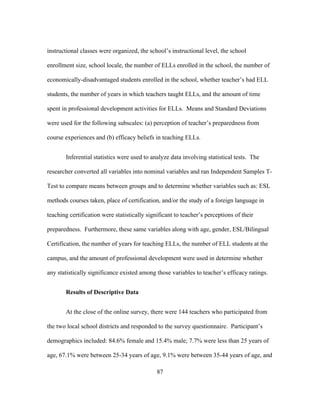 instructional classes were organized, the school’s instructional level, the school
enrollment size, school locale, the number of ELLs enrolled in the school, the number of
economically-disadvantaged students enrolled in the school, whether teacher’s had ELL
students, the number of years in which teachers taught ELLs, and the amount of time
spent in professional development activities for ELLs. Means and Standard Deviations
were used for the following subscales: (a) perception of teacher’s preparedness from
course experiences and (b) efficacy beliefs in teaching ELLs.
Inferential statistics were used to analyze data involving statistical tests. The
researcher converted all variables into nominal variables and ran Independent Samples TTest to compare means between groups and to determine whether variables such as: ESL
methods courses taken, place of certification, and/or the study of a foreign language in
teaching certification were statistically significant to teacher’s perceptions of their
preparedness. Furthermore, these same variables along with age, gender, ESL/Bilingual
Certification, the number of years for teaching ELLs, the number of ELL students at the
campus, and the amount of professional development were used in determine whether
any statistically significance existed among those variables to teacher’s efficacy ratings.
Results of Descriptive Data
At the close of the online survey, there were 144 teachers who participated from
the two local school districts and responded to the survey questionnaire. Participant’s
demographics included: 84.6% female and 15.4% male; 7.7% were less than 25 years of
age, 67.1% were between 25-34 years of age, 9.1% were between 35-44 years of age, and
	
  

	
  

87

 