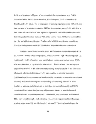 1.4% were between 45-55 years of age; with ethnic backgrounds that were 79.4%
Caucasian/White, 5.0% African-American, 12.8% Hispanic, 2.8% Asian or Pacific
Islander, and 1.4% Other. The average years of teaching experience were: 8.3% with less
than one year or new to the profession, 24.2% with one to two years, 43.9% with three to
four years, and 23.5% with at least 5 years of experience. Teachers who indicated they
hold bilingual certification included 9.0% of the sample versus 90.9% who indicated that
they did not hold the certification. Teachers who held ESL certification ranged from
32.6% as having them whereas 67.3% indicated they did not have the certification.
Teachers’ instructional levels included: 49.2% from an elementary campus (K-5),
30.3% from a middle school campus (6-8), and 20.5% from a high school campus (9-12).
Additionally, 56.1% of teachers were identified as a content-area teacher versus 47.0%
who were identified as a general-education teacher. Thus, teachers’ class setting were
organized as follows: 41.5% self-contained (teaching multiple subjects to the same class
of students all or most of the day), 11.5% team-teaching in a regular classroom
(collaborating with one or more teachers in teaching one subject to more than one class of
students), 8.5% team-teaching in a cluster setting (collaborating with one or more
teachers in teaching multiple subjects to more than one class of students), and 40.8%
departmentalized instruction (teaching subject matter courses to several classes of
different students all or most of the day). Furthermore, 55% of teachers indicated that
ELLs were served through a pull-out setting (ELLs receive a portion of their languagearts instruction by an ESL certified teacher) whereas 55.7% of teachers indicated that

	
  

	
  

88

 