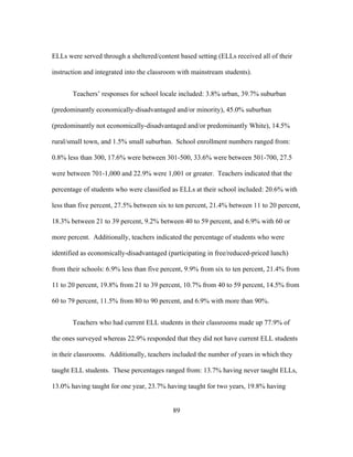 ELLs were served through a sheltered/content based setting (ELLs received all of their
instruction and integrated into the classroom with mainstream students).
Teachers’ responses for school locale included: 3.8% urban, 39.7% suburban
(predominantly economically-disadvantaged and/or minority), 45.0% suburban
(predominantly not economically-disadvantaged and/or predominantly White), 14.5%
rural/small town, and 1.5% small suburban. School enrollment numbers ranged from:
0.8% less than 300, 17.6% were between 301-500, 33.6% were between 501-700, 27.5
were between 701-1,000 and 22.9% were 1,001 or greater. Teachers indicated that the
percentage of students who were classified as ELLs at their school included: 20.6% with
less than five percent, 27.5% between six to ten percent, 21.4% between 11 to 20 percent,
18.3% between 21 to 39 percent, 9.2% between 40 to 59 percent, and 6.9% with 60 or
more percent. Additionally, teachers indicated the percentage of students who were
identified as economically-disadvantaged (participating in free/reduced-priced lunch)
from their schools: 6.9% less than five percent, 9.9% from six to ten percent, 21.4% from
11 to 20 percent, 19.8% from 21 to 39 percent, 10.7% from 40 to 59 percent, 14.5% from
60 to 79 percent, 11.5% from 80 to 90 percent, and 6.9% with more than 90%.
Teachers who had current ELL students in their classrooms made up 77.9% of
the ones surveyed whereas 22.9% responded that they did not have current ELL students
in their classrooms. Additionally, teachers included the number of years in which they
taught ELL students. These percentages ranged from: 13.7% having never taught ELLs,
13.0% having taught for one year, 23.7% having taught for two years, 19.8% having
	
  

	
  

89

 