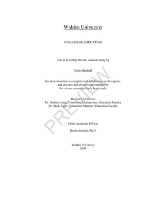 Walden University
COLLEGE OF EDUCATION
This is to certify that the doctoral study by
Ellen Mitchell
has been found to be complete and satisfactory in all respects,
and that any and all revisions required by
the review committee have been made.
Review Committee
Dr. Nathan Long, Committee Chairperson, Education Faculty
Dr. Mark Ryan, Committee Member, Education Faculty
Chief Academic Officer
Denise DeZolt, Ph.D.
Walden University
2009
PR
EVIEW
 
