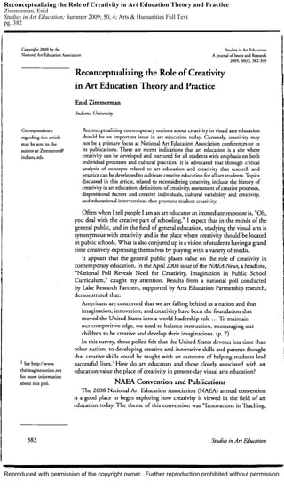 Reproduced with permission of the copyright owner. Further reproduction prohibited without permission.
Reconceptualizing the Role of Creativity in Art Education Theory and Practice
Zimmerman, Enid
Studies in Art Education; Summer 2009; 50, 4; Arts & Humanities Full Text
pg. 382
 