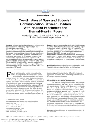 JSLHR
Research Article
Coordination of Gaze and Speech in
Communication Between Children
With Hearing Impairment and
Normal-Hearing Peers
Olof Sandgren,a
Richard Andersson,a
Joost van de Weijer,a
Kristina Hansson,a
and Birgitta Sahléna
Purpose: To investigate gaze behavior during communication
between children with hearing impairment (HI) and
normal-hearing (NH) peers.
Method: Ten HI–NH and 10 NH–NH dyads performed a
referential communication task requiring description of faces.
During task performance, eye movements and speech were
tracked. Using verbal event (questions, statements, back
channeling, and silence) as the predictor variable, group
characteristics in gaze behavior were expressed with
Kaplan-Meier survival functions (estimating time to gaze-to-
partner) and odds ratios (comparing number of verbal events
with and without gaze-to-partner). Analyses compared the
listeners in each dyad (HI: n = 10, mean age = 12;6 years,
mean better ear pure-tone average = 33.0 dB HL; NH: n = 10,
mean age = 13;7 years).
Results: Log-rank tests revealed significant group differences
in survival distributions for all verbal events, reflecting a higher
probability of gaze to the partner’s face for participants
with HI. Expressed as odds ratios (OR), participants with HI
displayed greater odds for gaze-to-partner (ORs ranging
between 1.2 and 2.1) during all verbal events.
Conclusions: The results show an increased probability for
listeners with HI to gaze at the speaker’s face in association
with verbal events. Several explanations for the finding are
possible, and implications for further research are discussed.
Key Words: referential communication, eye tracking, child
hearing impairment, gaze behavior, survival analysis
F
ace-to-face interaction consists of more than the
verbal exchanges that make up the sound stream.
The interaction is replete with gazes to the conver-
sational partner. In a previous study, Sandgren, Andersson,
van de Weijer, Hansson, and Sahlén (2012) demonstrated that
children with normal hearing displayed increased probability
of gaze-to-partner when asking questions than when mak-
ing statements, results indicating that the linguistic and prag-
matic content of the conversation influences gaze behavior.
But does a hearing impairment affect the use of gaze in
conversation additionally? In the present study, we test the
hypothesis that children with hearing impairment gaze more
to the conversational partner than normal-hearing peers by
examining gaze-to-partner during different verbal events
(questions, statements, back channeling, and silence) in a
referential communication task.
Gaze Behavior in Typical Populations
Gaze behavior during conversation has been the topic
of a number of studies, and many provide consistent results
(Bavelas, Coates, & Johnson, 2002; Kendon, 1967; Mirenda,
Donnellan, & Yoder, 1983; Turkstra, Ciccia, & Seaton, 2003).
In free and unscripted dialogue, listeners look more at the
speaker than vice versa (Kendon, 1967; Turkstra et al., 2003).
Turkstra et al. (2003), for example, in a study of interactive
behaviors in adolescents, reported that participants look at
their partners 65% of the time when listening compared with
40% of the time when speaking. Kendon (1967), reporting
ranges and providing few details on participant characteris-
tics, found that adults looked at their partners 30%–80%
of the time when listening versus 20%–65% when speaking.
Differences between the studies regarding data collection and
a
Lund University, Lund, Sweden
Correspondence to Olof Sandgren: olof.sandgren@med.lu.se
Editor: Rhea Paul
Associate Editor: Elizabeth Crais
Received October 23, 2012
Revision received April 19, 2013
Accepted September 24, 2013
DOI: 10.1044/2013_JSLHR-L-12-0333
Disclosure: The authors have declared that no competing interests existed at the
time of publication.
Journal of Speech, Language, and Hearing Research • Vol. 57 • 942–951 • June 2014 • A American Speech-Language-Hearing Association942
Downloaded From: http://jslhr.pubs.asha.org/ by a Proquest User on 08/05/2014
Terms of Use: http://pubs.asha.org/ss/Rights_and_Permissions.aspx
 
