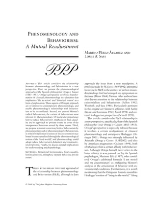 © 2009 by The Johns Hopkins University Press
Phenomenology and
Behaviorism:
A Mutual Readjustment
Marino Pérez-Álvarez and
Louis A. Sass
Abstract: This article considers the relationship
between phenomenology and behaviorism in a new
perspective. First, we present the phenomenological
approach of the Spanish philosopher Ortega y Gasset
(1883–1953). Ortega’s perspective involves a transfor-
mation of classical phenomenology in a direction that
emphasizes ‘life as action’ and ‘historical reason’ as a
form of explanation. These aspects of Ortega’s approach
are of interest to contemporary phenomenology, and
enable phenomenology’s relationship with behavior-
ism to be reconsidered. Second, we present Skinner’s
radical behaviorism, the variant of behaviorism most
relevant to phenomenology. Of particular importance
here is radical behaviorism’s emphasis on final causal-
ity and its approach to ‘private events’ in terms of the
interpersonal functions served by these events. Third,
we propose a mutual correction, both of behaviorism by
phenomenology and of phenomenology by behaviorism,
in which behaviorism’s notion of the environment may
better be conceptualized through the phenomenological
notion of the ‘lived-world,’ and phenomenology could
adopt radical behaviorism’s dialectical and constructiv-
ist perspective. Finally, we discuss several implications
for understanding psychopathology.
Keywords: Behavioral hermeneutics, final causality,
historical reason, metaphor, operant behavior, private
events
T
his is by no means the first appraisal of
the relationship between phenomenology
and behaviorism (P&B), although it does
approach the issue from a new standpoint. A
previous study by W. Day (1969/1992) attempted
to reconcile P&B in the context of certain misun-
derstandings that had emerged in a symposium on
the issue (Wann 1964). Various other authors have
also drawn attention to the relationship between
existentialism and behaviorism (Fallon 1992;
Woolfolk and Sass 1988). Particularly pertinent
in this regard are Skinner’s affinities with Sartre
(Kvale and Grenness 1967; Morf 1998) and cer-
tain Heideggerian perspectives (Scharff 1999).
This article considers the P&B relationship in
a new perspective, specifically, that of the Spanish
philosopher José Ortega y Gasset (1883–1953).
Ortega’s perspective is especially relevant because
it involves a certain readjustment of classical
phenomenology and anticipates Heidegger (Or-
ringer 2001). Ortega was strongly influenced by
Aristotle (Ortega y Gasset 1931/2002) and also
by American pragmatism (Graham 1994), both
of which give him a certain affinity with behavior-
ism. Although Ortega himself never refers to the
latter affinity, it was pointed out by the Spanish
psychologist, Mariano Yela (1987), who consid-
ered Ortega’s celebrated formula ‘I am myself
and my circumstances’ as prefiguring Skinner’s
analysis of the articulation of behavior with en-
vironmental conditions. Furthermore, it is worth
mentioning that the Orteguian formula resembles
Heidegger’s notion of “being-in-the-world.” Along
 