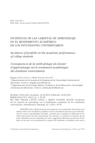© Ediciones Universidad de Salamanca	 Enseñanza & Teaching, 32, 1-2014, pp. 59-78
ISSN: 0212-5374
DOI: http://dx.doi.org/10.14201/et20143215978
INCIDENCIA DE LAS CARPETAS DE APRENDIZAJE
EN EL RENDIMIENTO ACADÉMICO
DE LOS ESTUDIANTES UNIVERSITARIOS
Incidence of portfolio in the academic performance
of college students
Consequences de la méthodologie du dossier
d’apprentissage sur le rendement académique
des étudiants universitaires
Magda Cayón Costa* y Marta Fuentes Agustí**
* Departamento de Economía de la Empresa de la Universidad Autónoma de
Barcelona. Correo-e: magda.cayon@uab.cat
** Departamento de Psicología Básica, Evolutiva y de la Educación. Universidad
Autónoma de Barcelona. Correo-e: marta.fuentes@uab.cat
Recibido: 30-04-2013; Aceptado: 22-10-2013; Publicado: 30-03-2014
BIBLID [0212-5374 (2014) 32, 1; 59-78]
Ref. Bibl. MAGDA CAYÓN COSTA y MARTA FUENTES AGUSTÍ. Incidencia
de las carpetas de aprendizaje en el rendimiento académico de los estudiantes
universitarios. Enseñanza & Teaching, 32, 1-2014, 59-78.
RESUMEN: Este trabajo pretende dar respuesta a las inquietudes detectadas en el
debate sobre si los resultados académicos de los estudiantes mejoran con la introduc-
ción de nuevas metodologías docentes, cuestión que se plantea en diferentes foros
sobre innovación docente universitaria. En concreto, se analiza la evolución de las
notas obtenidas por los estudiantes de cinco asignaturas diferentes en diversas facul-
tades en las que se ha introducido la carpeta del estudiante o portfolio como nueva
 