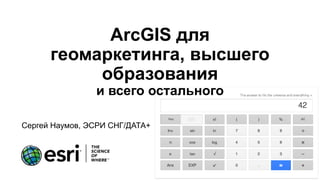 ArcGIS для
геомаркетинга, высшего
образования
и всего остального
Сергей Наумов, ЭСРИ СНГ/ДАТА+
 