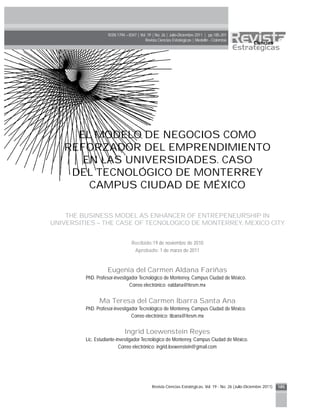 Revista Ciencias Estratégicas. Vol. 19 - No. 26 (Julio-Diciembre 2011) 185
EL MODELO DE NEGOCIOS COMO
REFORZADOR DEL EMPRENDIMIENTO
EN LAS UNIVERSIDADES. CASO
DEL TECNOLÓGICO DE MONTERREY
CAMPUS CIUDAD DE MÉXICO
THE BUSINESS MODEL AS ENHANCER OF ENTREPENEURSHIP IN
UNIVERSITIES – THE CASE OF TECNOLOGICO DE MONTERREY, MEXICO CITY
Recibido:19 de noviembre de 2010
Aprobado: 1 de marzo de 2011
Eugenia del Carmen Aldana Fariñas
PhD. Profesor-investigador Tecnológico de Monterrey, Campus Ciudad de México.
Correo electrónico: ealdana@itesm.mx
Ma Teresa del Carmen Ibarra Santa Ana
PhD. Profesor-investigador Tecnológico de Monterrey, Campus Ciudad de México.
Correo electrónico: tibarra@itesm.mx
Ingrid Loewenstein Reyes
Lic. Estudiante-investigador Tecnológico de Monterrey, Campus Ciudad de México.
Correo electrónico: ingrid.loewenstein@gmail.com
ISSN 1794 – 8347 | Vol. 19 | No. 26 | Julio-Diciembre 2011 | pp.185-201
Revista Ciencias Estratégicas | Medellín - Colombia
 